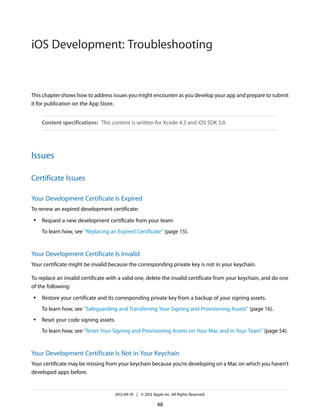 iOS Development: Troubleshooting

This chapter shows how to address issues you might encounter as you develop your app and prepare to submit
it for publication on the App Store.
Content specifications: This content is written for Xcode 4.3 and iOS SDK 5.0.

Issues
Certificate Issues
Your Development Certificate Is Expired
To renew an expired development certificate:
●

Request a new development certificate from your team:
To learn how, see “Replacing an Expired Certificate” (page 15).

Your Development Certificate Is Invalid
Your certificate might be invalid because the corresponding private key is not in your keychain.
To replace an invalid certificate with a valid one, delete the invalid certificate from your keychain, and do one
of the following:
●

Restore your certificate and its corresponding private key from a backup of your signing assets.
To learn how, see “Safeguarding and Transferring Your Signing and Provisioning Assets” (page 16).

●

Reset your code signing assets.
To learn how, see “Reset Your Signing and Provisioning Assets on Your Mac and in Your Team” (page 54).

Your Development Certificate Is Not in Your Keychain
Your certificate may be missing from your keychain because you’re developing on a Mac on which you haven’t
developed apps before.

2012-09-19 | © 2012 Apple Inc. All Rights Reserved.

48

 