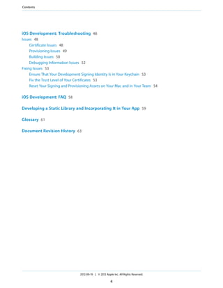 Contents

iOS Development: Troubleshooting 48
Issues 48
Certificate Issues 48
Provisioning Issues 49
Building Issues 50
Debugging Information Issues 52
Fixing Issues 53
Ensure That Your Development Signing Identity Is in Your Keychain 53
Fix the Trust Level of Your Certificates 53
Reset Your Signing and Provisioning Assets on Your Mac and in Your Team 54

iOS Development: FAQ 58
Developing a Static Library and Incorporating It in Your App 59
Glossary 61
Document Revision History 63

2012-09-19 | © 2012 Apple Inc. All Rights Reserved.

4

 