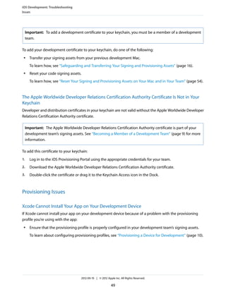 iOS Development: Troubleshooting
Issues

Important: To add a development certificate to your keychain, you must be a member of a development
team.
To add your development certificate to your keychain, do one of the following:
●

Transfer your signing assets from your previous development Mac.
To learn how, see “Safeguarding and Transferring Your Signing and Provisioning Assets” (page 16).

●

Reset your code signing assets.
To learn how, see “Reset Your Signing and Provisioning Assets on Your Mac and in Your Team” (page 54).

The Apple Worldwide Developer Relations Certification Authority Certificate Is Not in Your
Keychain
Developer and distribution certificates in your keychain are not valid without the Apple Worldwide Developer
Relations Certification Authority certificate.
Important: The Apple Worldwide Developer Relations Certification Authority certificate is part of your
development team’s signing assets. See “Becoming a Member of a Development Team” (page 9) for more
information.
To add this certificate to your keychain:
1.

Log in to the iOS Provisioning Portal using the appropriate credentials for your team.

2.

Download the Apple Worldwide Developer Relations Certification Authority certificate.

3.

Double-click the certificate or drag it to the Keychain Access icon in the Dock.

Provisioning Issues
Xcode Cannot Install Your App on Your Development Device
If Xcode cannot install your app on your development device because of a problem with the provisioning
profile you’re using with the app:
●

Ensure that the provisioning profile is properly configured in your development team’s signing assets.
To learn about configuring provisioning profiles, see “Provisioning a Device for Development” (page 10).

2012-09-19 | © 2012 Apple Inc. All Rights Reserved.

49

 