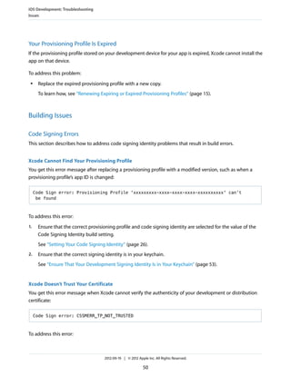 iOS Development: Troubleshooting
Issues

Your Provisioning Profile Is Expired
If the provisioning profile stored on your development device for your app is expired, Xcode cannot install the
app on that device.
To address this problem:
●

Replace the expired provisioning profile with a new copy.
To learn how, see “Renewing Expiring or Expired Provisioning Profiles” (page 15).

Building Issues
Code Signing Errors
This section describes how to address code signing identity problems that result in build errors.
Xcode Cannot Find Your Provisioning Profile
You get this error message after replacing a provisioning profile with a modified version, such as when a
provisioning profile’s app ID is changed:
Code Sign error: Provisioning Profile 'xxxxxxxxx-xxxx-xxxx-xxxx-xxxxxxxxxx' can’t
be found

To address this error:
1.

Ensure that the correct provisioning profile and code signing identity are selected for the value of the
Code Signing Identity build setting.
See “Setting Your Code Signing Identity” (page 26).

2.

Ensure that the correct signing identity is in your keychain.
See “Ensure That Your Development Signing Identity Is in Your Keychain” (page 53).

Xcode Doesn’t Trust Your Certificate
You get this error message when Xcode cannot verify the authenticity of your development or distribution
certificate:
Code Sign error: CSSMERR_TP_NOT_TRUSTED

To address this error:

2012-09-19 | © 2012 Apple Inc. All Rights Reserved.

50

 