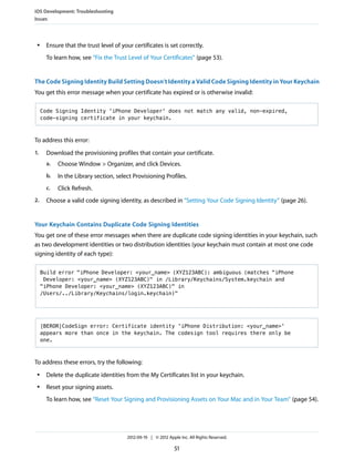 iOS Development: Troubleshooting
Issues

●

Ensure that the trust level of your certificates is set correctly.
To learn how, see “Fix the Trust Level of Your Certificates” (page 53).

The Code Signing Identity Build Setting Doesn’t Identity a Valid Code Signing Identity in Your Keychain
You get this error message when your certificate has expired or is otherwise invalid:
Code Signing Identity 'iPhone Developer' does not match any valid, non-expired,
code-signing certificate in your keychain.

To address this error:
1.

Download the provisioning profiles that contain your certificate.
a.
b.

In the Library section, select Provisioning Profiles.

c.
2.

Choose Window > Organizer, and click Devices.

Click Refresh.

Choose a valid code signing identity, as described in “Setting Your Code Signing Identity” (page 26).

Your Keychain Contains Duplicate Code Signing Identities
You get one of these error messages when there are duplicate code signing identities in your keychain, such
as two development identities or two distribution identities (your keychain must contain at most one code
signing identity of each type):
Build error "iPhone Developer: <your_name> (XYZ123ABC): ambiguous (matches "iPhone
Developer: <your_name> (XYZ123ABC)" in /Library/Keychains/System.keychain and
"iPhone Developer: <your_name> (XYZ123ABC)" in
/Users/../Library/Keychains/login.keychain)"

[BEROR]CodeSign error: Certificate identity 'iPhone Distribution: <your_name>'
appears more than once in the keychain. The codesign tool requires there only be
one.

To address these errors, try the following:
●

Delete the duplicate identities from the My Certificates list in your keychain.

●

Reset your signing assets.
To learn how, see “Reset Your Signing and Provisioning Assets on Your Mac and in Your Team” (page 54).

2012-09-19 | © 2012 Apple Inc. All Rights Reserved.

51

 