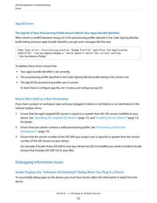 iOS Development: Troubleshooting
Issues

App ID Errors
The App ID of Your Provisioning Profile Doesn’t Match Your App’s Bundle Identifier
When there’s a conflict between theapp ID in the provisioning profile selected in the Code Signing Identity
build setting and your app’s bundle identifier, you get error messages like this one:
Code Sign error: Provisioning profile 'MyApp Profile' specifies the Application
Identifier 'com.mycompany.MyApp.*' which doesn't match the current setting
'com.mycompany.MyApp'

To address these errors, ensure that:
●

Your app’s bundle identifier is set correctly.

●

The provisioning profile specified in the Code Signing Identity build setting is the correct one.

●

The app ID the provisioning profile uses is correct.
To learn how to configure app IDs, see “Creating and Configuring App IDs”.

Device Not Listed as a Run Destination
If you have a project or workspace open and your plugged in device is not listed as a run destination in the
Scheme toolbar menu:
1.

Ensure that the app’s targeted iOS version is equal to or greater than the iOS version installed on your
device. See “Specifying the Targeted iOS Version” (page 17), and “Installing iOS on a Device” (page 13)
for details.

2.

Ensure that your device contains a valid provisioning profile. See “Provisioning a Device for
Development” (page 10).

3.

Ensure that the version number of the iOS SDK your project uses is equal to or greater than the version
number of the iOS version on your device.
For example, if Xcode shows iOS SDK 4.3 but your device has iOS 5.0 installed, you need to install an Xcode
version that includes iOS SDK 5.0 on your Mac.

Debugging Information Issues
Xcode Displays the “Unknown iOS Detected” Dialog When You Plug In a Device
To successfully debug apps on the device, you must have Xcode collect the information it needs from the
device.

2012-09-19 | © 2012 Apple Inc. All Rights Reserved.

52

 