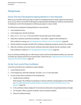 iOS Development: Troubleshooting
Fixing Issues

Fixing Issues
Ensure That Your Development Signing Identity Is in Your Keychain
When you try to build or archive your app, or install it on a development device, Xcode might emit code signing
errors, such as when it cannot find the development signing identity (development certificate and private key)
it’s looking for or when the development certificate your project is using is invalid.
To verify that your development signing identity is in your keychain:
1.

Launch Keychain Access.

2.

In the Category list, click My Certificates.

3.

Enter iphone developer in the search field in the top-right corner of the window.

4.

Verify that a certificate named iPhone Developer: <Your_Name> appears in the certificates list.
If the certificate is missing, see “Your Development Certificate Is Not in Your Keychain” (page 48).

5.

Click the disclosure triangle to the left of the certificate to display the private key stored in the certificate.

6.

Select the certificate, and ensure that the certificate information indicates that the certificate is valid.
If the certificate is invalid, see “Your Development Certificate Is Invalid” (page 48).

If you are starting to develop apps on a Mac that you haven’t used for iOS development before, you may need
to transfer your signing assets from your previous Mac. To learn how, see “Safeguarding and Transferring Your
Signing and Provisioning Assets” (page 16).

Fix the Trust Level of Your Certificates
To set the trust level for your certificates to system defaults:
1.

Launch Keychain Access.

2.

In the Category list, select My Certificates, and enter iphone in the search field.

3.

For each of your iPhone certificates in the certificates list:
a.

Double-click the certificate.
If the message “This certificate was signed by an unknown authority” message appears on the certificate,
see “The Apple Worldwide Developer Relations Certification Authority Certificate Is Not in Your
Keychain” (page 49).

b.

In the certificate window, display the Trust section by clicking the corresponding disclosure triangle.

c.

For the option “When using this certificate” choose Use System Defaults.

d.

Close the certificate window.

2012-09-19 | © 2012 Apple Inc. All Rights Reserved.

53

 