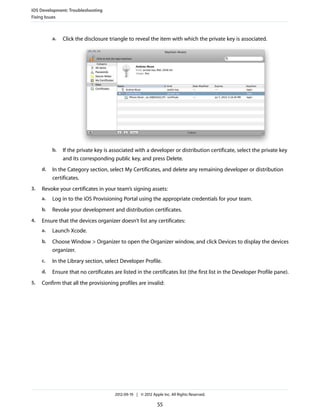 iOS Development: Troubleshooting
Fixing Issues

a.

b.
d.
3.

Click the disclosure triangle to reveal the item with which the private key is associated.

If the private key is associated with a developer or distribution certificate, select the private key
and its corresponding public key, and press Delete.

In the Category section, select My Certificates, and delete any remaining developer or distribution
certificates.

Revoke your certificates in your team’s signing assets:
a.
b.

4.

Log in to the iOS Provisioning Portal using the appropriate credentials for your team.
Revoke your development and distribution certificates.

Ensure that the devices organizer doesn’t list any certificates:
a.
b.

Choose Window > Organizer to open the Organizer window, and click Devices to display the devices
organizer.

c.

In the Library section, select Developer Profile.

d.
5.

Launch Xcode.

Ensure that no certificates are listed in the certificates list (the first list in the Developer Profile pane).

Confirm that all the provisioning profiles are invalid:

2012-09-19 | © 2012 Apple Inc. All Rights Reserved.

55

 