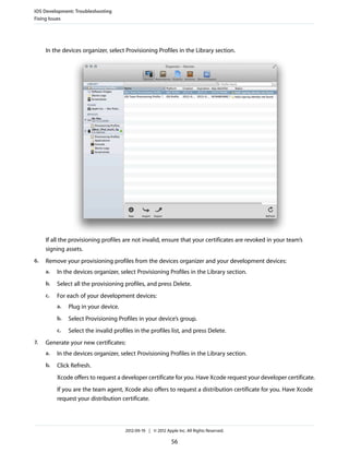 iOS Development: Troubleshooting
Fixing Issues

In the devices organizer, select Provisioning Profiles in the Library section.

If all the provisioning profiles are not invalid, ensure that your certificates are revoked in your team’s
signing assets.
6.

Remove your provisioning profiles from the devices organizer and your development devices:
a.

In the devices organizer, select Provisioning Profiles in the Library section.

b.

Select all the provisioning profiles, and press Delete.

c.

For each of your development devices:
a.
b.

Select Provisioning Profiles in your device’s group.

c.
7.

Plug in your device.

Select the invalid profiles in the profiles list, and press Delete.

Generate your new certificates:
a.

In the devices organizer, select Provisioning Profiles in the Library section.

b.

Click Refresh.
Xcode offers to request a developer certificate for you. Have Xcode request your developer certificate.
If you are the team agent, Xcode also offers to request a distribution certificate for you. Have Xcode
request your distribution certificate.

2012-09-19 | © 2012 Apple Inc. All Rights Reserved.

56

 