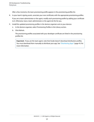 iOS Development: Troubleshooting
Fixing Issues

After a few moments, the team provisioning profile appears in the provisioning profiles list.
8.

In your team’s signing assets, associate your new certificates with the appropriate provisioning profiles:
If you are a team administrator or the agent, modify each provisioning profile by adding your certificate
to it. Otherwise, have a team administrator or the agent do this for you.

9.

Install the updated provisioning profiles in the devices organizer and on your devices:
a.

In the devices organizer, select Provisioning Profiles in the Library section.

b.

Click Refresh.
The provisioning profiles associated with your developer certificate are listed in the provisioning
profiles list.
Important: If you are the team agent, note that Xcode doesn’t download distribution profiles.
You must download them manually to distribute your app. See “Distributing Apps” (page 41) for
more information.

2012-09-19 | © 2012 Apple Inc. All Rights Reserved.

57

 