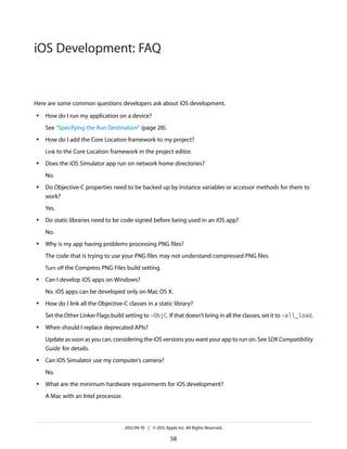 iOS Development: FAQ

Here are some common questions developers ask about iOS development.
●

How do I run my application on a device?
See “Specifying the Run Destination” (page 28).

●

How do I add the Core Location framework to my project?
Link to the Core Location framework in the project editor.

●

Does the iOS Simulator app run on network home directories?
No.

●

Do Objective-C properties need to be backed up by instance variables or accessor methods for them to
work?
Yes.

●

Do static libraries need to be code-signed before being used in an iOS app?
No.

●

Why is my app having problems processing PNG files?
The code that is trying to use your PNG files may not understand compressed PNG files.
Turn off the Compress PNG Files build setting.

●

Can I develop iOS apps on Windows?
No. iOS apps can be developed only on Mac OS X.

●

How do I link all the Objective-C classes in a static library?
Set the Other Linker Flags build setting to -ObjC. If that doesn’t bring in all the classes, set it to -all_load.

●

When should I replace deprecated APIs?
Update as soon as you can, considering the iOS versions you want your app to run on. See SDK Compatibility
Guide for details.

●

Can iOS Simulator use my computer’s camera?
No.

●

What are the minimum hardware requirements for iOS development?
A Mac with an Intel processor.

2012-09-19 | © 2012 Apple Inc. All Rights Reserved.

58

 