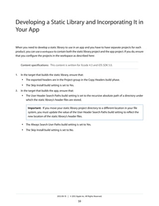 Developing a Static Library and Incorporating It in
Your App
When you need to develop a static library to use in an app and you have to have separate projects for each
product, you can use a workspace to contain both the static library project and the app project. If you do, ensure
that you configure the projects in the workspace as described here:
Content specifications: This content is written for Xcode 4.3 and iOS SDK 5.0.
1.

In the target that builds the static library, ensure that:
●

●

2.

The exported headers are in the Project group in the Copy Headers build phase.
The Skip Install build setting is set to Yes.

In the target that builds the app, ensure that:
●

The User Header Search Paths build setting is set to the recursive absolute path of a directory under
which the static library’s header files are stored.
Important: If you move your static library project directory to a different location in your file
system, you must update the value of the User Header Search Paths build setting to reflect the
new location of the static library’s header files.

●

The Always Search User Paths build setting is set to Yes.

●

The Skip Install build setting is set to No.

2012-09-19 | © 2012 Apple Inc. All Rights Reserved.

59

 