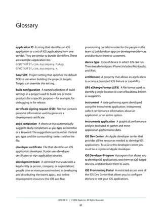 Glossary

provisioning portals) in order for the people in the
team to build and run apps on development devices
and distribute them to customers.

application ID A string that identifies an iOS
application or a set of iOS applications from one
vendor. They are similar to bundle identifiers. These
are examples application IDs:
GFWOTNXFIY.com.mycompany.MyApp,
GFWOTNXFIY.com.mycompany.*.

device type Type of device in which iOS can run.
There two device types: iPhone (includes iPod touch),
and iPad.

base SDK Project setting that specifies the default
SDK to use when building the project’s targets.
Targets can override this setting.

entitlement A property that allows an application
to access a protected iOS feature or capability.
GPS eXhange Format (GPX) A file format used to
identify a single location or a set of locations, known
as waypoints.

build configuration A named collection of build
settings in a project used to build one or more
products for a specific purpose—for example, for
debugging or for release.

instrument A data-gathering agent developed
using the Instruments application. Instruments
collect performance information about an
application or an entire system.

certificate signing request (CSR) File that contains
personal information used to generate a
development certificate.

Instruments application A graphical performance
analysis tool used to gather and mine
application-performance data.

code completion A shortcut that automatically
suggests likely completions as you type an identifier
or a keyword. The suggestions are based on the text
you type and the surrounding context within the
file.

iOS Dev Center An Apple developer center that
provides all the resources needed to develop iOS
applications. To access this developer center you
must be a registered Apple developer.

developer certificate File that identifies an iOS
application developer. Xcode uses developer
certificates to sign application binaries.

iOS Developer Program A program that allows you
to develop iOS applications, test them on iOS-based
devices, and distribute them to users.

development team A construct that associates a
legal entity (a person, company, or organization),
people (one or more persons involved in developing
and distributing the team’s apps), and online
development resources (the iOS and Mac

iOS Provisioning Portal A restricted-access area of
the iOS Dev Center that allows you to configure
devices to test your iOS applications.

2012-09-19 | © 2012 Apple Inc. All Rights Reserved.

61

 