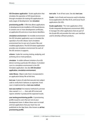 Glossary

test suite A set of test cases. See also test case.

iOS Simulator application Xcode application that
simulates the operation of iOS-based devices
through simulators for testing iOS applications in
early stages of development. See simulator.

Xcode A set of tools and resources used to develop
Cocoa applications (for Mac OS X), and Cocoa Touch
applications (for iOS).

provisioning profile A file that allows applications
in development to be installed on iOS-based devices.
It contains one or more development certificates,
an application ID, and one or more device identifiers.

Xcode application The main application of the
Xcode integrated development environment (IDE).
It manages the other applications that are part of
the Xcode IDE and provides the main user interface
used to develop software products.

simulation environment An invisible environment
the iOS Simulator application uses to simulate the
operation of an iOS release. Each simulation
environment has its own set of system files and
installed applications. The iOS Simulator application
provides one simulation environment for each of
the iOS versions it supports.
scheme A plan for running, testing, analyzing, and
archiving one or more products.
simulator A visible software imitation of an iOS
device running a particular iOS release. A simulator
runs in a simulation environment in the iOS
Simulator application. See also iOS Simulator
application, simulation environment.
static library Object code that is incorporated in
an application binary file at link time.
test case A piece of code that executes test-subject
code to verify that it behaves as expected. A test
case is implemented by a test-case method.
test-case method An instance method of a unit-test
class named test... that calls API to test and
reports whether it produced the expected results.
user testing provisioning profile A provisioning
profile issued to users that are not on your
development team. It allows these users to install
and test applications that your team has not
published on the App Store. Also known as ad-hoc
provisioning profile.

2012-09-19 | © 2012 Apple Inc. All Rights Reserved.

62

 
