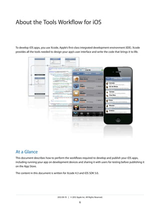 About the Tools Workflow for iOS

To develop iOS apps, you use Xcode, Apple’s first-class integrated development environment (IDE). Xcode
provides all the tools needed to design your app’s user interface and write the code that brings it to life.

At a Glance
This document describes how to perform the workflows required to develop and publish your iOS apps,
including running your app on development devices and sharing it with users for testing before publishing it
on the App Store.
The content in this document is written for Xcode 4.3 and iOS SDK 5.0.

2012-09-19 | © 2012 Apple Inc. All Rights Reserved.

6

 