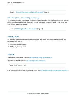 About the Tools Workflow for iOS
Prerequisites

Chapter: “Ensuring High Quality and Optimal Performance” (page 36)

Perform Realistic User Testing of Your App
You cannot test your app the same way the users of your app will use it. They have different data and different
usage patterns. Before publishing your app on the App Store, put it through real-world testing to find and
solve as many problems as possible.
Section: “Publishing Your App for User Testing” (page 41)

Prerequisites
You should be familiar with basic programming concepts. You should also understand the concepts and
technologies described in:
●

Developing for the App Store

●

iOS App Programming Guide

See Also
To learn more about the iOS SDK, visit http://developer.apple.com/devcenter/ios.
To learn more about Xcode, visit http://developer.apple.com/xcode.
Note: Xcode requires a Mac.

If you’re interested in developing iOS web applications, visit http://developer.apple.com/devcenter/safari/library.

2012-09-19 | © 2012 Apple Inc. All Rights Reserved.

8

 