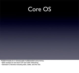 Core OS




POSIX threads for in shared state multithreaded concurrency.
• BSD sockets for low level TCP and UDP networking.
• Standard C libraries including stdio, stdlib, and the rest.
 