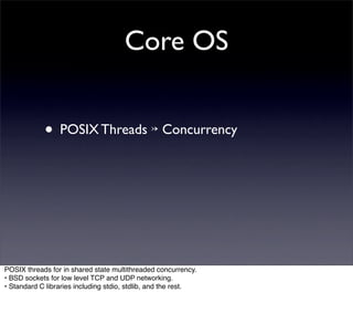Core OS


            • POSIX Threads ↣ Concurrency




POSIX threads for in shared state multithreaded concurrency.
• BSD sockets for low level TCP and UDP networking.
• Standard C libraries including stdio, stdlib, and the rest.
 