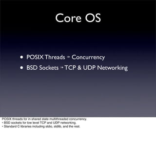 Core OS


            • POSIX Threads ↣ Concurrency
            • BSD Sockets ↣ TCP & UDP Networking



POSIX threads for in shared state multithreaded concurrency.
• BSD sockets for low level TCP and UDP networking.
• Standard C libraries including stdio, stdlib, and the rest.
 