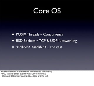 Core OS


            • POSIX Threads ↣ Concurrency
            • BSD Sockets ↣ TCP & UDP Networking
            • <stdio.h> <stdlib.h> ...the rest


POSIX threads for in shared state multithreaded concurrency.
• BSD sockets for low level TCP and UDP networking.
• Standard C libraries including stdio, stdlib, and the rest.
 