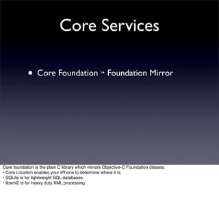 Core Services

            • Core Foundation ↣ Foundation Mirror




Core foundation is the plain C library which mirrors Objective-C Foundation classes.
• Core Location enables your iPhone to determine where it is.
• SQLite is for lightweight SQL databases.
• libxml2 is for heavy duty XML processing.
 