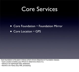 Core Services

            • Core Foundation ↣ Foundation Mirror
            • Core Location ↣ GPS




Core foundation is the plain C library which mirrors Objective-C Foundation classes.
• Core Location enables your iPhone to determine where it is.
• SQLite is for lightweight SQL databases.
• libxml2 is for heavy duty XML processing.
 