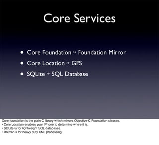 Core Services

            • Core Foundation ↣ Foundation Mirror
            • Core Location ↣ GPS
            • SQLite ↣ SQL Database



Core foundation is the plain C library which mirrors Objective-C Foundation classes.
• Core Location enables your iPhone to determine where it is.
• SQLite is for lightweight SQL databases.
• libxml2 is for heavy duty XML processing.
 