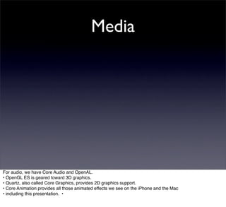 Media




For audio, we have Core Audio and OpenAL.
• OpenGL ES is geared toward 3D graphics.
• Quartz, also called Core Graphics, provides 2D graphics support.
• Core Animation provides all those animated effects we see on the iPhone and the Mac
• including this presentation. •
 
