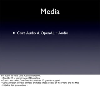 Media

            • Core Audio & OpenAL ↣ Audio




For audio, we have Core Audio and OpenAL.
• OpenGL ES is geared toward 3D graphics.
• Quartz, also called Core Graphics, provides 2D graphics support.
• Core Animation provides all those animated effects we see on the iPhone and the Mac
• including this presentation. •
 