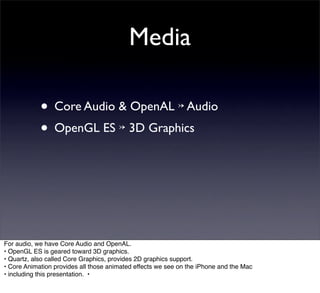 Media

            • Core Audio & OpenAL ↣ Audio
            • OpenGL ES ↣ 3D Graphics




For audio, we have Core Audio and OpenAL.
• OpenGL ES is geared toward 3D graphics.
• Quartz, also called Core Graphics, provides 2D graphics support.
• Core Animation provides all those animated effects we see on the iPhone and the Mac
• including this presentation. •
 