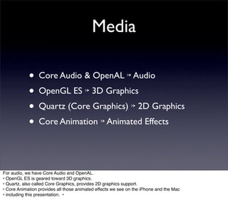 Media

            • Core Audio & OpenAL ↣ Audio
            • OpenGL ES ↣ 3D Graphics
            • Quartz (Core Graphics) ↣ 2D Graphics
            • Core Animation ↣ Animated Effects


For audio, we have Core Audio and OpenAL.
• OpenGL ES is geared toward 3D graphics.
• Quartz, also called Core Graphics, provides 2D graphics support.
• Core Animation provides all those animated effects we see on the iPhone and the Mac
• including this presentation. •
 