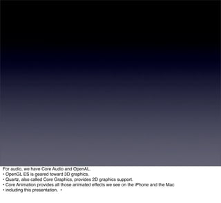 For audio, we have Core Audio and OpenAL.
• OpenGL ES is geared toward 3D graphics.
• Quartz, also called Core Graphics, provides 2D graphics support.
• Core Animation provides all those animated effects we see on the iPhone and the Mac
• including this presentation. •
 