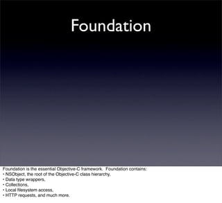 Foundation




Foundation is the essential Objective-C framework. Foundation contains:
• NSObject, the root of the Objective-C class hierarchy,
• Data type wrappers,
• Collections,
• Local ﬁlesystem access,
• HTTP requests, and much more.
 