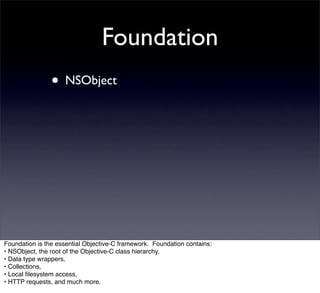 Foundation
                • NSObject




Foundation is the essential Objective-C framework. Foundation contains:
• NSObject, the root of the Objective-C class hierarchy,
• Data type wrappers,
• Collections,
• Local ﬁlesystem access,
• HTTP requests, and much more.
 