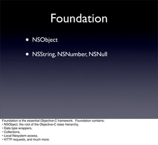 Foundation
                • NSObject
                • NSString, NSNumber, NSNull




Foundation is the essential Objective-C framework. Foundation contains:
• NSObject, the root of the Objective-C class hierarchy,
• Data type wrappers,
• Collections,
• Local ﬁlesystem access,
• HTTP requests, and much more.
 