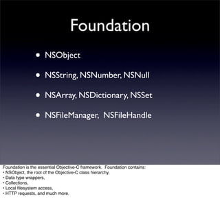 Foundation
                • NSObject
                • NSString, NSNumber, NSNull
                • NSArray, NSDictionary, NSSet
                • NSFileManager, NSFileHandle


Foundation is the essential Objective-C framework. Foundation contains:
• NSObject, the root of the Objective-C class hierarchy,
• Data type wrappers,
• Collections,
• Local ﬁlesystem access,
• HTTP requests, and much more.
 