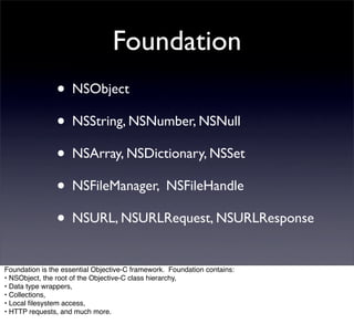 Foundation
                • NSObject
                • NSString, NSNumber, NSNull
                • NSArray, NSDictionary, NSSet
                • NSFileManager, NSFileHandle
                • NSURL, NSURLRequest, NSURLResponse
Foundation is the essential Objective-C framework. Foundation contains:
• NSObject, the root of the Objective-C class hierarchy,
• Data type wrappers,
• Collections,
• Local ﬁlesystem access,
• HTTP requests, and much more.
 