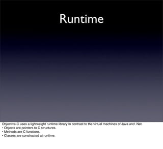 Runtime




Objective-C uses a lightweight runtime library in contrast to the virtual machines of Java and .Net.
• Objects are pointers to C structures.
• Methods are C functions.
• Classes are constructed at runtime.
 