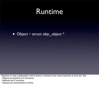 Runtime

             • Object ↣ struct objc_object *




Objective-C uses a lightweight runtime library in contrast to the virtual machines of Java and .Net.
• Objects are pointers to C structures.
• Methods are C functions.
• Classes are constructed at runtime.
 