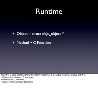 Runtime

             • Object ↣ struct objc_object *
             • Method ↣ C Function



Objective-C uses a lightweight runtime library in contrast to the virtual machines of Java and .Net.
• Objects are pointers to C structures.
• Methods are C functions.
• Classes are constructed at runtime.
 