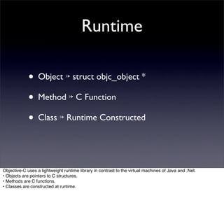 Runtime

             • Object ↣ struct objc_object *
             • Method ↣ C Function
             • Class ↣ Runtime Constructed


Objective-C uses a lightweight runtime library in contrast to the virtual machines of Java and .Net.
• Objects are pointers to C structures.
• Methods are C functions.
• Classes are constructed at runtime.
 