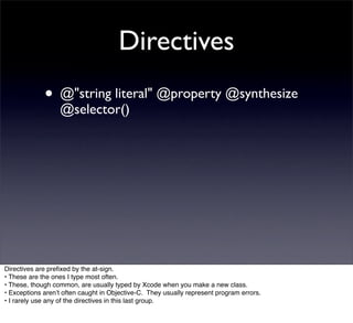 Directives
             • @"string literal" @property @synthesize
                  @selector()




Directives are preﬁxed by the at-sign.
• These are the ones I type most often.
• These, though common, are usually typed by Xcode when you make a new class.
• Exceptions arenʼt often caught in Objective-C. They usually represent program errors.
• I rarely use any of the directives in this last group.
 