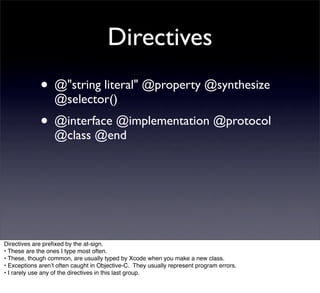 Directives
             • @"string literal" @property @synthesize
                  @selector()
             • @interface @implementation @protocol
                  @class @end




Directives are preﬁxed by the at-sign.
• These are the ones I type most often.
• These, though common, are usually typed by Xcode when you make a new class.
• Exceptions arenʼt often caught in Objective-C. They usually represent program errors.
• I rarely use any of the directives in this last group.
 