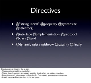 Directives
             • @"string literal" @property @synthesize
                  @selector()
             • @interface @implementation @protocol
                  @class @end
             • @dynamic @try @throw @catch() @ﬁnally


Directives are preﬁxed by the at-sign.
• These are the ones I type most often.
• These, though common, are usually typed by Xcode when you make a new class.
• Exceptions arenʼt often caught in Objective-C. They usually represent program errors.
• I rarely use any of the directives in this last group.
 
