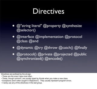 Directives
             • @"string literal" @property @synthesize
                  @selector()
             • @interface @implementation @protocol
                  @class @end
             • @dynamic @try @throw @catch() @ﬁnally
             • @protocol() @private @projected @public
                  @synchronized() @encode()


Directives are preﬁxed by the at-sign.
• These are the ones I type most often.
• These, though common, are usually typed by Xcode when you make a new class.
• Exceptions arenʼt often caught in Objective-C. They usually represent program errors.
• I rarely use any of the directives in this last group.
 