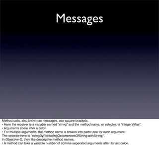 Messages




Method calls, also known as messages, use square brackets.
• Here the receiver is a variable named “string” and the method name, or selector, is “integerValue”.
• Arguments come after a colon.
• For multiple arguments, the method name is broken into parts: one for each argument.
The selector here is “stringByReplacingOccurrencesOfString:withString:”.
In Objective-C, they like descriptive method names.
• A method can take a variable number of comma-seperated arguments after its last colon.
 