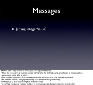 Messages

             • [string integerValue]




Method calls, also known as messages, use square brackets.
• Here the receiver is a variable named “string” and the method name, or selector, is “integerValue”.
• Arguments come after a colon.
• For multiple arguments, the method name is broken into parts: one for each argument.
The selector here is “stringByReplacingOccurrencesOfString:withString:”.
In Objective-C, they like descriptive method names.
• A method can take a variable number of comma-seperated arguments after its last colon.
 