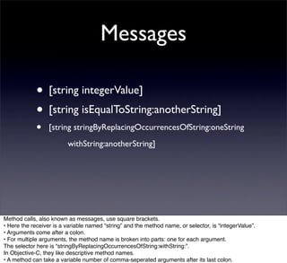 Messages

             • [string integerValue]
             • [string isEqualToString:anotherString]
             •    [string stringByReplacingOccurrencesOfString:oneString
                  
      withString:anotherString]




Method calls, also known as messages, use square brackets.
• Here the receiver is a variable named “string” and the method name, or selector, is “integerValue”.
• Arguments come after a colon.
• For multiple arguments, the method name is broken into parts: one for each argument.
The selector here is “stringByReplacingOccurrencesOfString:withString:”.
In Objective-C, they like descriptive method names.
• A method can take a variable number of comma-seperated arguments after its last colon.
 