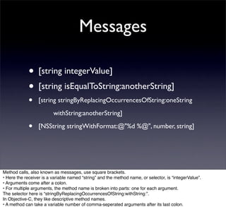 Messages

             • [string integerValue]
             • [string isEqualToString:anotherString]
             •    [string stringByReplacingOccurrencesOfString:oneString
                  
      withString:anotherString]

             •    [NSString stringWithFormat:@"%d %@", number, string]




Method calls, also known as messages, use square brackets.
• Here the receiver is a variable named “string” and the method name, or selector, is “integerValue”.
• Arguments come after a colon.
• For multiple arguments, the method name is broken into parts: one for each argument.
The selector here is “stringByReplacingOccurrencesOfString:withString:”.
In Objective-C, they like descriptive method names.
• A method can take a variable number of comma-seperated arguments after its last colon.
 