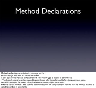 Method Declarations




Method declarations are similar to message sends.
• A minus-sign indicates an instance method.
A plus sign would indicate a class method. The return type is placed in parenthesis.
• The type of a parameter is wrapped in parenthesis after the colon and before the parameter name.
• As with messges, the selector is split when there are multiple parameters.
• Hereʼs a class method. The comma and ellipses after the last parameter indicate that the method accepts a
variable number of arguments.
 