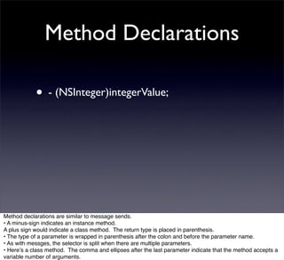 Method Declarations

            • - (NSInteger)integerValue;




Method declarations are similar to message sends.
• A minus-sign indicates an instance method.
A plus sign would indicate a class method. The return type is placed in parenthesis.
• The type of a parameter is wrapped in parenthesis after the colon and before the parameter name.
• As with messges, the selector is split when there are multiple parameters.
• Hereʼs a class method. The comma and ellipses after the last parameter indicate that the method accepts a
variable number of arguments.
 