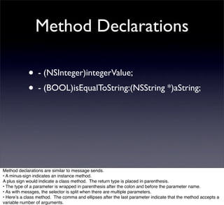 Method Declarations

            • - (NSInteger)integerValue;
            • - (BOOL)isEqualToString:(NSString *)aString;




Method declarations are similar to message sends.
• A minus-sign indicates an instance method.
A plus sign would indicate a class method. The return type is placed in parenthesis.
• The type of a parameter is wrapped in parenthesis after the colon and before the parameter name.
• As with messges, the selector is split when there are multiple parameters.
• Hereʼs a class method. The comma and ellipses after the last parameter indicate that the method accepts a
variable number of arguments.
 