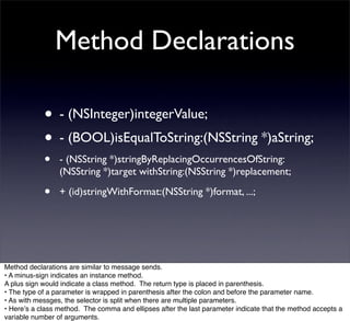 Method Declarations

            • - (NSInteger)integerValue;
            • - (BOOL)isEqualToString:(NSString *)aString;
            •    - (NSString *)stringByReplacingOccurrencesOfString:
                 (NSString *)target withString:(NSString *)replacement;

            •    + (id)stringWithFormat:(NSString *)format, ...;




Method declarations are similar to message sends.
• A minus-sign indicates an instance method.
A plus sign would indicate a class method. The return type is placed in parenthesis.
• The type of a parameter is wrapped in parenthesis after the colon and before the parameter name.
• As with messges, the selector is split when there are multiple parameters.
• Hereʼs a class method. The comma and ellipses after the last parameter indicate that the method accepts a
variable number of arguments.
 