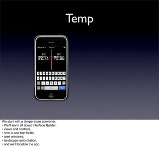 Temp




We start with a temperature converter.
• Weʼll learn all about Interface Builder,
• views and controls,
• how to use text ﬁelds,
• alert windows,
• landscape autorotation,
• and weʼll localize the app.
 